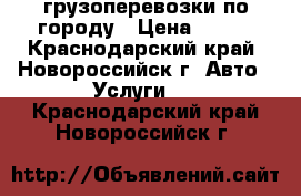 грузоперевозки по городу › Цена ­ 400 - Краснодарский край, Новороссийск г. Авто » Услуги   . Краснодарский край,Новороссийск г.